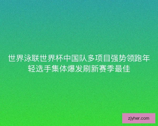 世界泳联世界杯中国队多项目强势领跑年轻选手集体爆发刷新赛季最佳